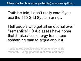 Truth be told, I don’t really care if you
use the 960 Grid System or not.
I tell people who get all emotional over
“semantics” (ID & classes have none)
that it takes less energy to not use
something than to argue about it.
It also takes considerably more energy to do
research. Being ignorant is blissful and easy!
Allow me to clear up a (potential) misconception...
 
