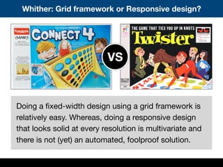 Whither: Grid framework or Responsive design?
Doing a ﬁxed-width design using a grid framework is
relatively easy. Whereas, doing a responsive design
that looks solid at every resolution is multivariate and
there is not (yet) an automated, foolproof solution.
VS
 