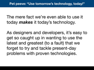 Pet peeve: “Use tomorrow’s technology, today!”
The mere fact we’re even able to use it
today makes it today’s technology.
As designers and developers, it’s easy to
get so caught up in wanting to use the
latest and greatest (to a fault) that we
forget to try and tackle present-day
problems with proven technologies.
 