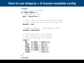 How to use Adapt.js = A human-readable conﬁg
<script>
// Edit to suit your needs.
var ADAPT_CONFIG = {
// Where is your CSS?
path: 'assets/css/',
// false = Only run once, when page first loads.
// true = Change on window resize and page tilt.
dynamic: true,
// Optional callback... myCallback(i, width)
callback: myCallback,
// First range entry is the minimum.
// Last range entry is the maximum.
// Separate ranges by "to" keyword.
range: [
'0px to 760px = mobile.css',
'760px to 980px = 720.css',
'980px to 1280px = 960.css',
'1280px to 1600px = 1200.css',
'1600px to 1920px = 1560.css',
'1920px = fluid.css'
]
};
</script>
 