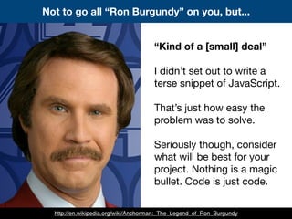 Not to go all “Ron Burgundy” on you, but...
“Kind of a [small] deal”
I didn’t set out to write a
terse snippet of JavaScript.
That’s just how easy the
problem was to solve.
Seriously though, consider
what will be best for your
project. Nothing is a magic
bullet. Code is just code.
http://en.wikipedia.org/wiki/Anchorman:_The_Legend_of_Ron_Burgundy
 