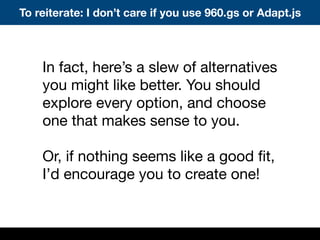 In fact, here’s a slew of alternatives
you might like better. You should
explore every option, and choose
one that makes sense to you.
Or, if nothing seems like a good ﬁt,
I’d encourage you to create one!
To reiterate: I don’t care if you use 960.gs or Adapt.js
 