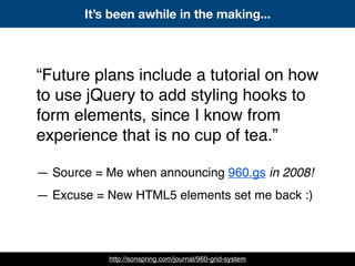 “Future plans include a tutorial on how
to use jQuery to add styling hooks to
form elements, since I know from
experience that is no cup of tea.”
— Source = Me when announcing 960.gs in 2008!
— Excuse = New HTML5 elements set me back :)
It’s been awhile in the making...
http://sonspring.com/journal/960-grid-system
 