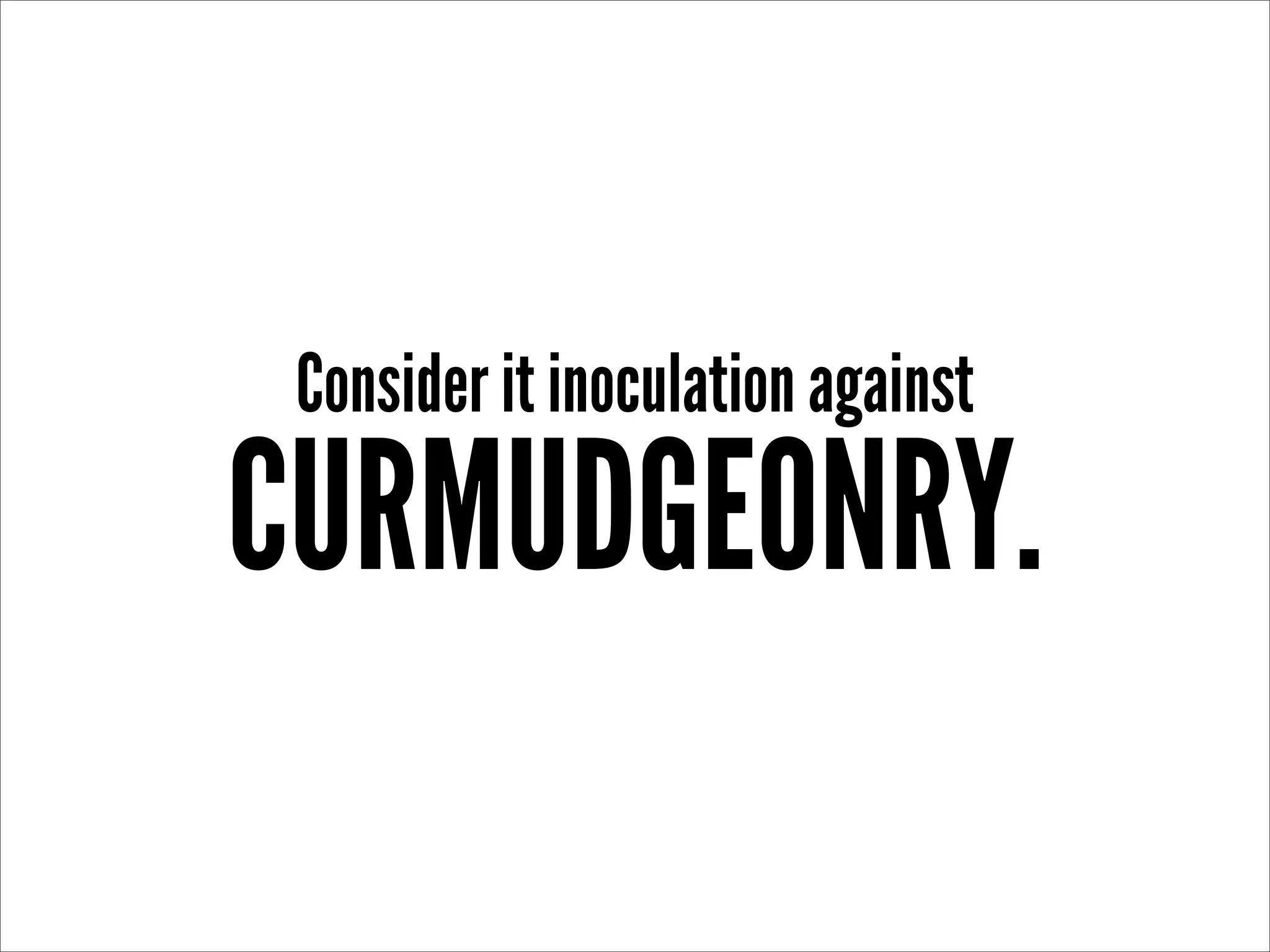Consider it inoculation against
CURMUDGEONRY.
 
