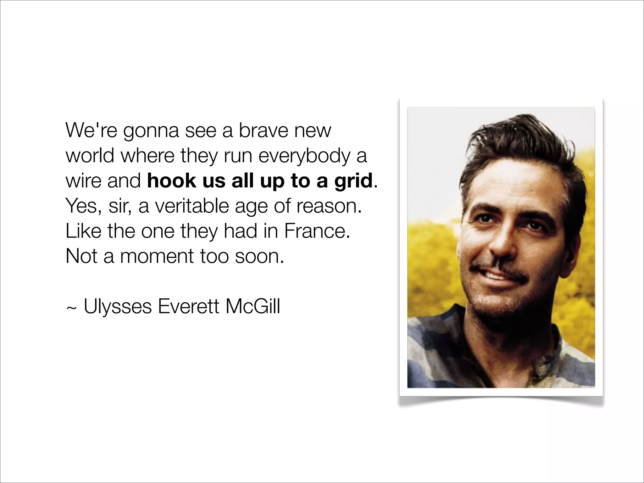 We're gonna see a brave new
world where they run everybody a
wire and hook us all up to a grid.
Yes, sir, a veritable age of reason.
Like the one they had in France.
Not a moment too soon.

~ Ulysses Everett McGill
 