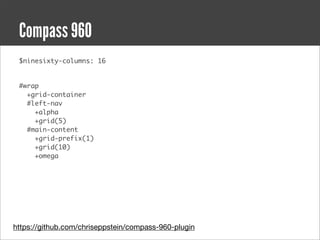 Compass 960
 $ninesixty-columns: 16


 #wrap
   +grid-container
   #left-nav
     +alpha
     +grid(5)
   #main-content
     +grid-prefix(1)
     +grid(10)
     +omega




https://github.com/chriseppstein/compass-960-plugin
 