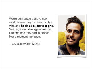 We're gonna see a brave new
world where they run everybody a
wire and hook us all up to a grid.
Yes, sir, a veritable age of reason.
Like the one they had in France.
Not a moment too soon.

~ Ulysses Everett McGill
 