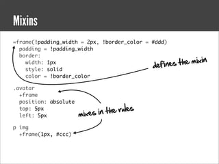 Mixins
=frame(!padding_width = 2px, !border_color = #ddd)
  padding = !padding_width
  border:
    width: 1px
                                             defines   t he mixin
    style: solid
    color = !border_color

.avatar
  +frame
  position: absolute
  top: 5px
                       mixes in t h e rule s
  left: 5px

p img
  +frame(1px, #ccc)
 