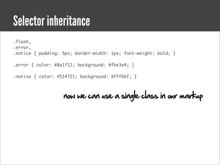 Selector inheritance
.flash,
.error,
.notice { padding: 5px; border-width: 1px; font-weight: bold; }

.error { color: #8a1f11; background: #fbe3e4; }

.notice { color: #514721; background: #fff6bf; }



                   now we can use a single class in our markup
 