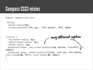 Compass CSS3 mixins
@import compass/css3.sass

.callout
  +border-radius(5px)
  +linear-gradient("left top", "left bottom", #fff, #ddd)



.callout {                             very different syntax
  -moz-border-radius: 5px;
  -webkit-border-radius: 5px;
  -border-radius: 5px;
  background-image: -moz-linear-gradient(top, bottom, from(#fff), to
(#ddd));
  background-image: -webkit-gradient(linear, left top, left bottom,
color-stop(0.00, #fff), color-stop(1.00, #ddd));
}
 