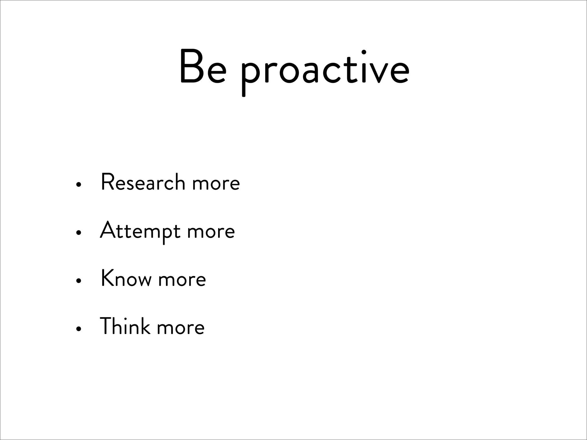 Be proactive

·   Research more

·   Attempt more

·   Know more

·   Think more
 