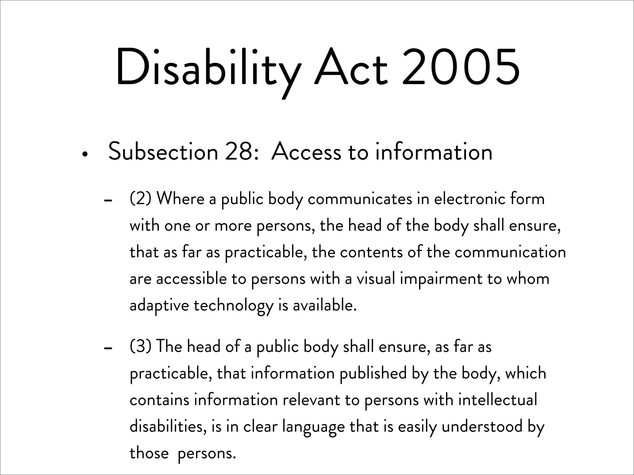 Disability Act 2005
·   Subsection 28: Access to information
    -   (2) Where a public body communicates in electronic form
        with one or more persons, the head of the body shall ensure,
        that as far as practicable, the contents of the communication
        are accessible to persons with a visual impairment to whom
        adaptive technology is available.

    -   (3) The head of a public body shall ensure, as far as
        practicable, that information published by the body, which
        contains information relevant to persons with intellectual
        disabilities, is in clear language that is easily understood by
        those persons.
 