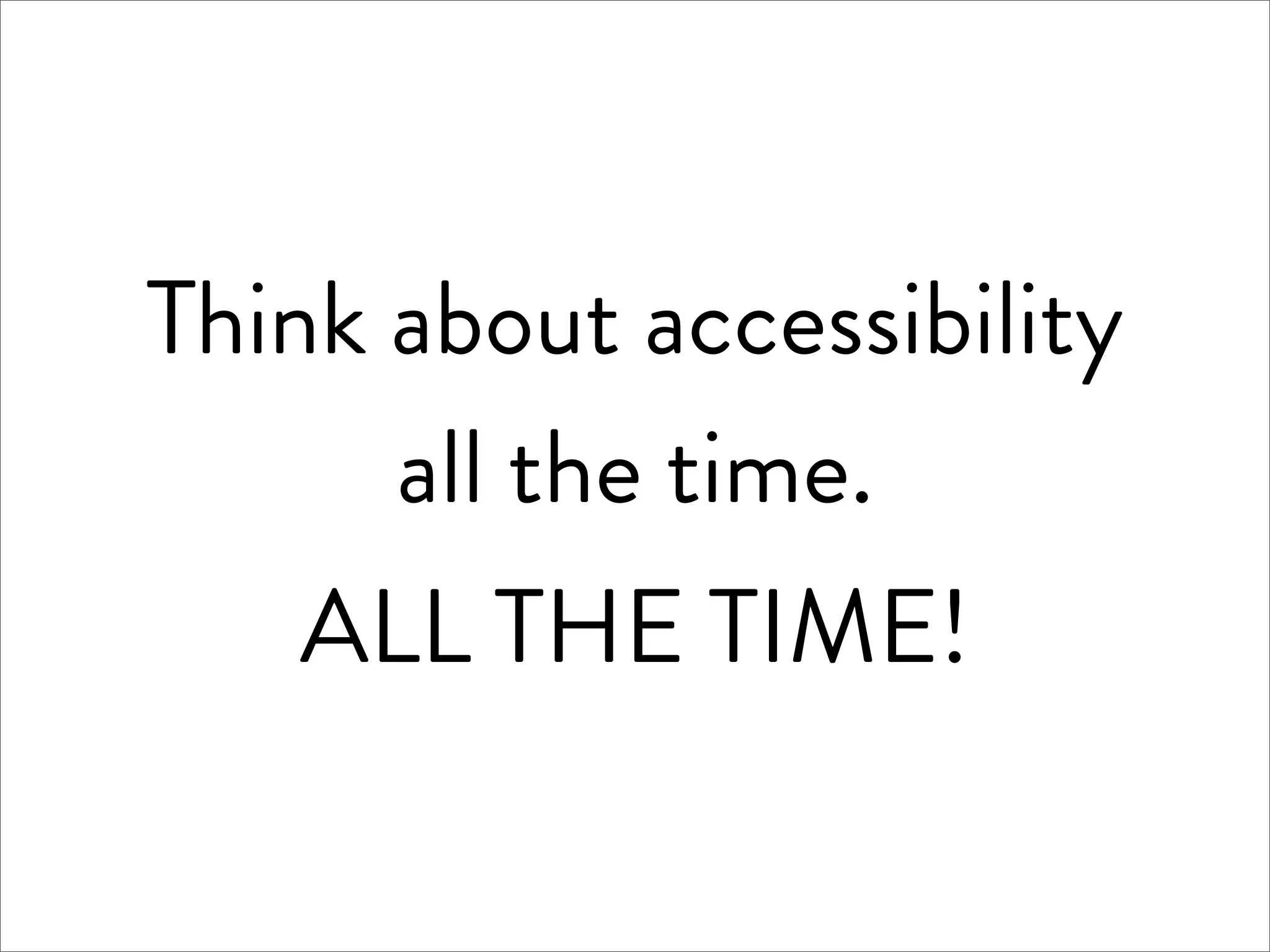 Think about accessibility
      all the time.
   ALL THE TIME!
 
