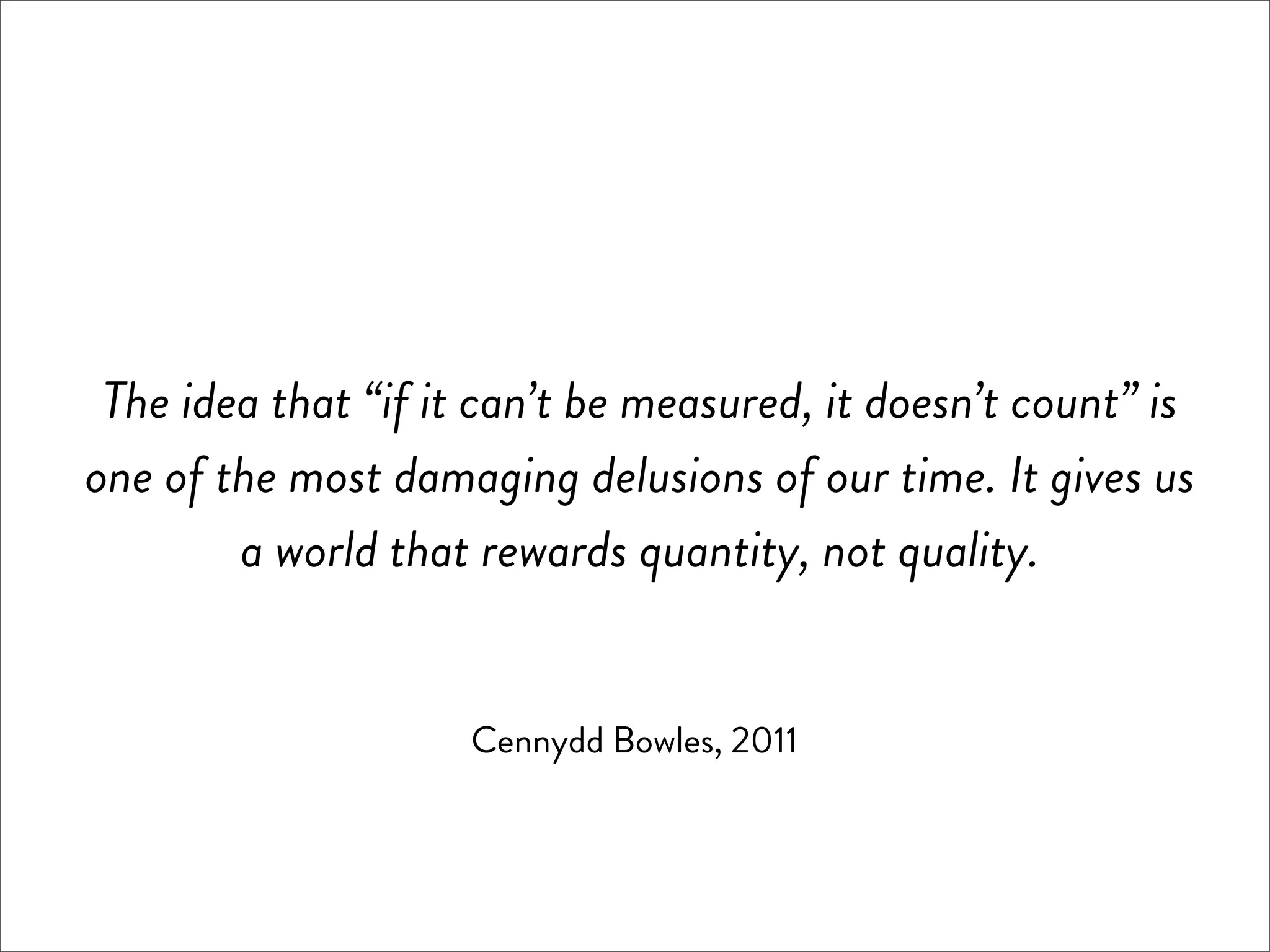The idea that “if it can’t be measured, it doesn’t count” is
one of the most damaging delusions of our time. It gives us
        a world that rewards quantity, not quality.


                     Cennydd Bowles, 2011
 
