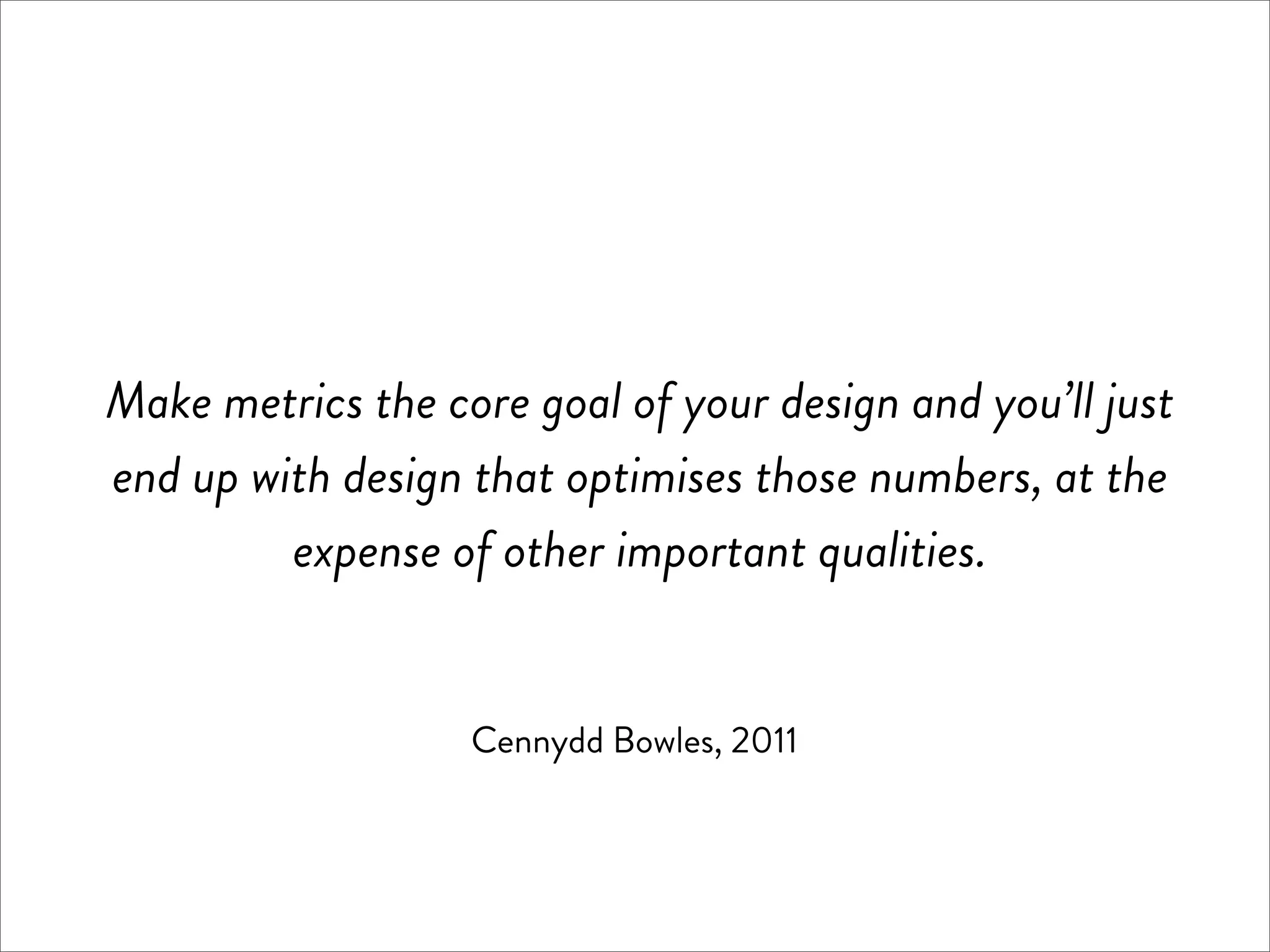 Make metrics the core goal of your design and you’ll just
end up with design that optimises those numbers, at the
         expense of other important qualities.


                   Cennydd Bowles, 2011
 