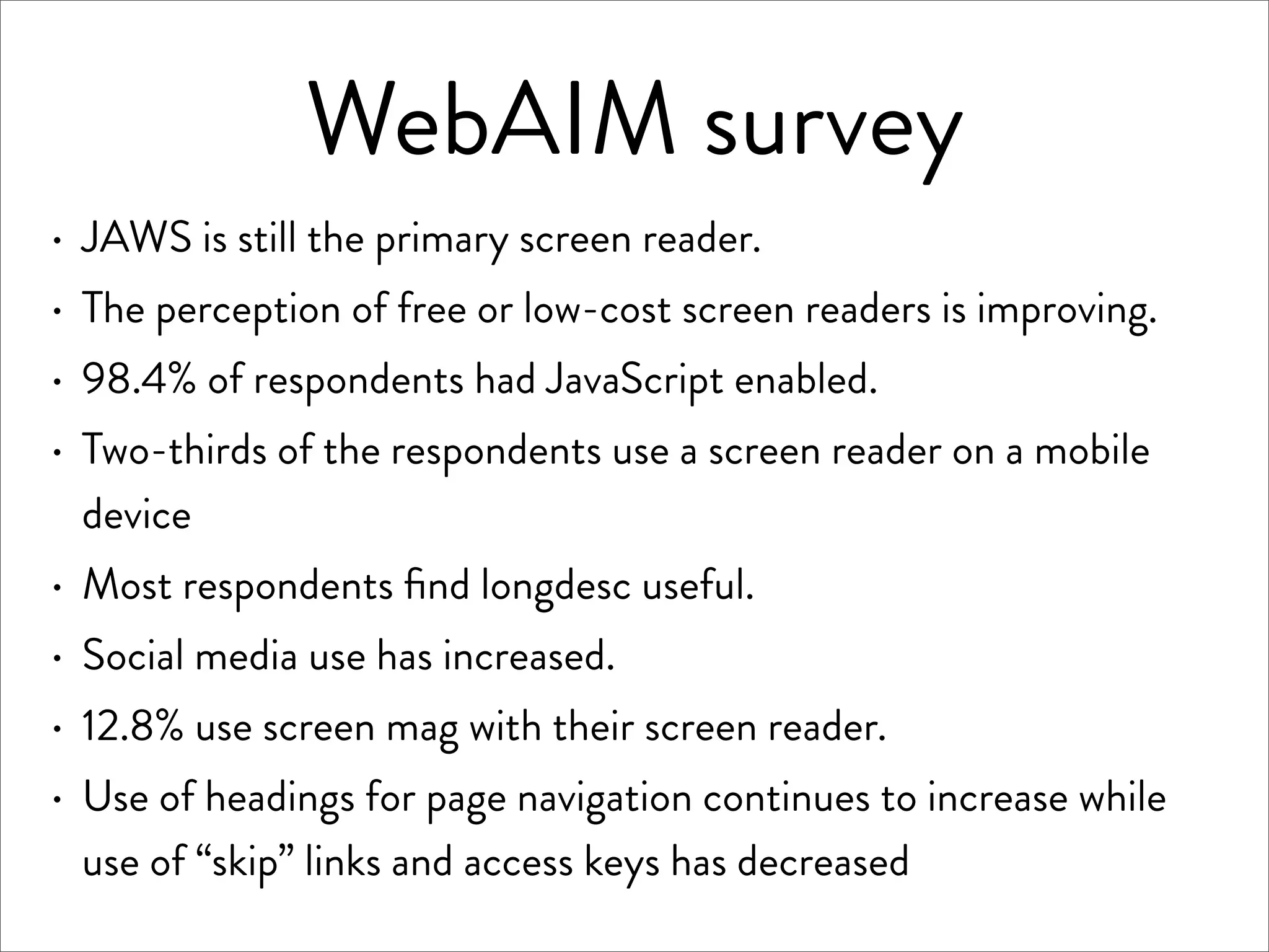 WebAIM survey
·   JAWS is still the primary screen reader.
·   The perception of free or low-cost screen readers is improving.
·   98.4% of respondents had JavaScript enabled.
·   Two-thirds of the respondents use a screen reader on a mobile
    device
·   Most respondents ﬁnd longdesc useful.
·   Social media use has increased.
·   12.8% use screen mag with their screen reader.
·   Use of headings for page navigation continues to increase while
    use of “skip” links and access keys has decreased
 