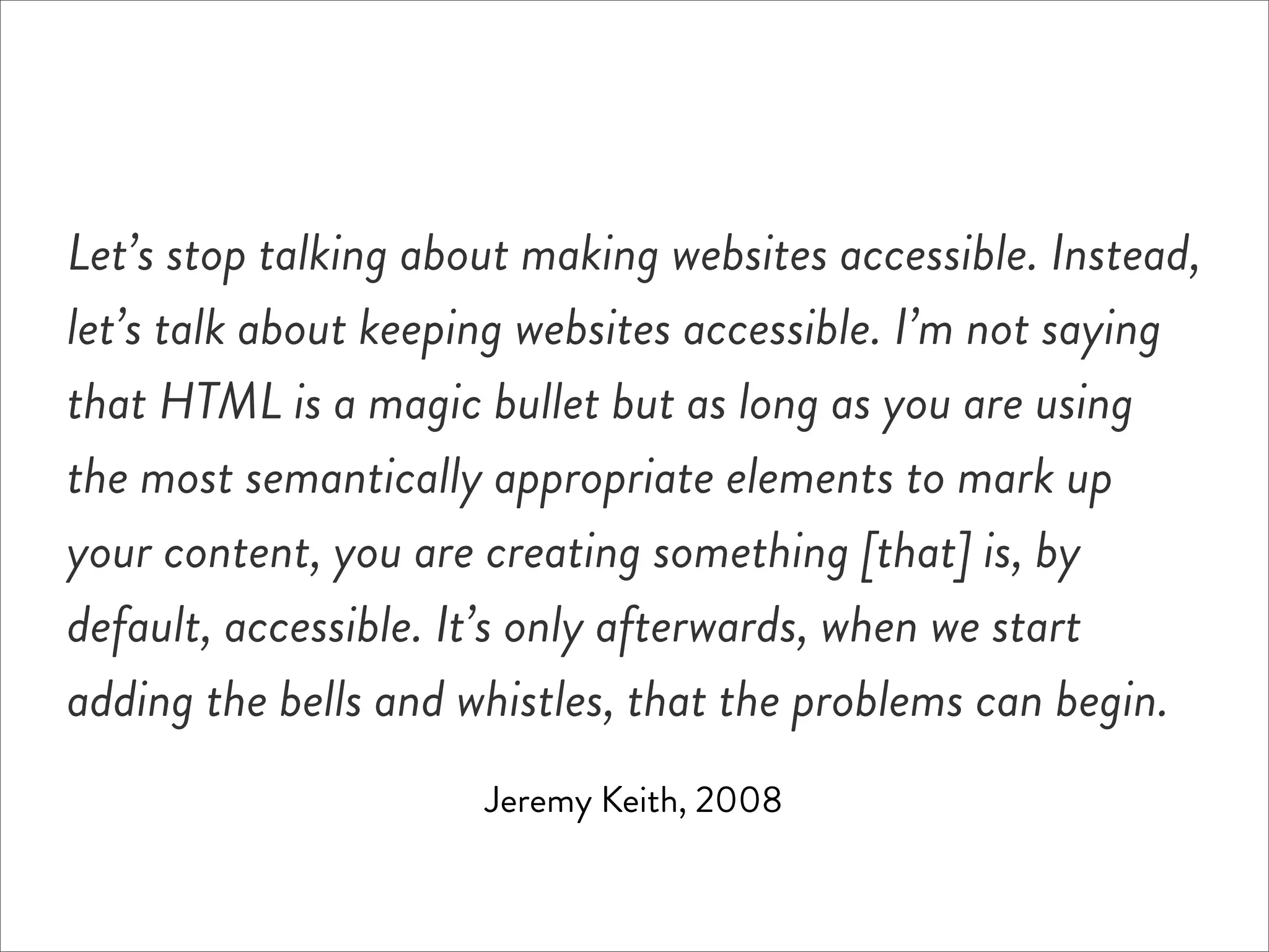 Let’s stop talking about making websites accessible. Instead,
let’s talk about keeping websites accessible. I’m not saying
that HTML is a magic bullet but as long as you are using
the most semantically appropriate elements to mark up
your content, you are creating something [that] is, by
default, accessible. It’s only afterwards, when we start
adding the bells and whistles, that the problems can begin.
                      Jeremy Keith, 2008
 