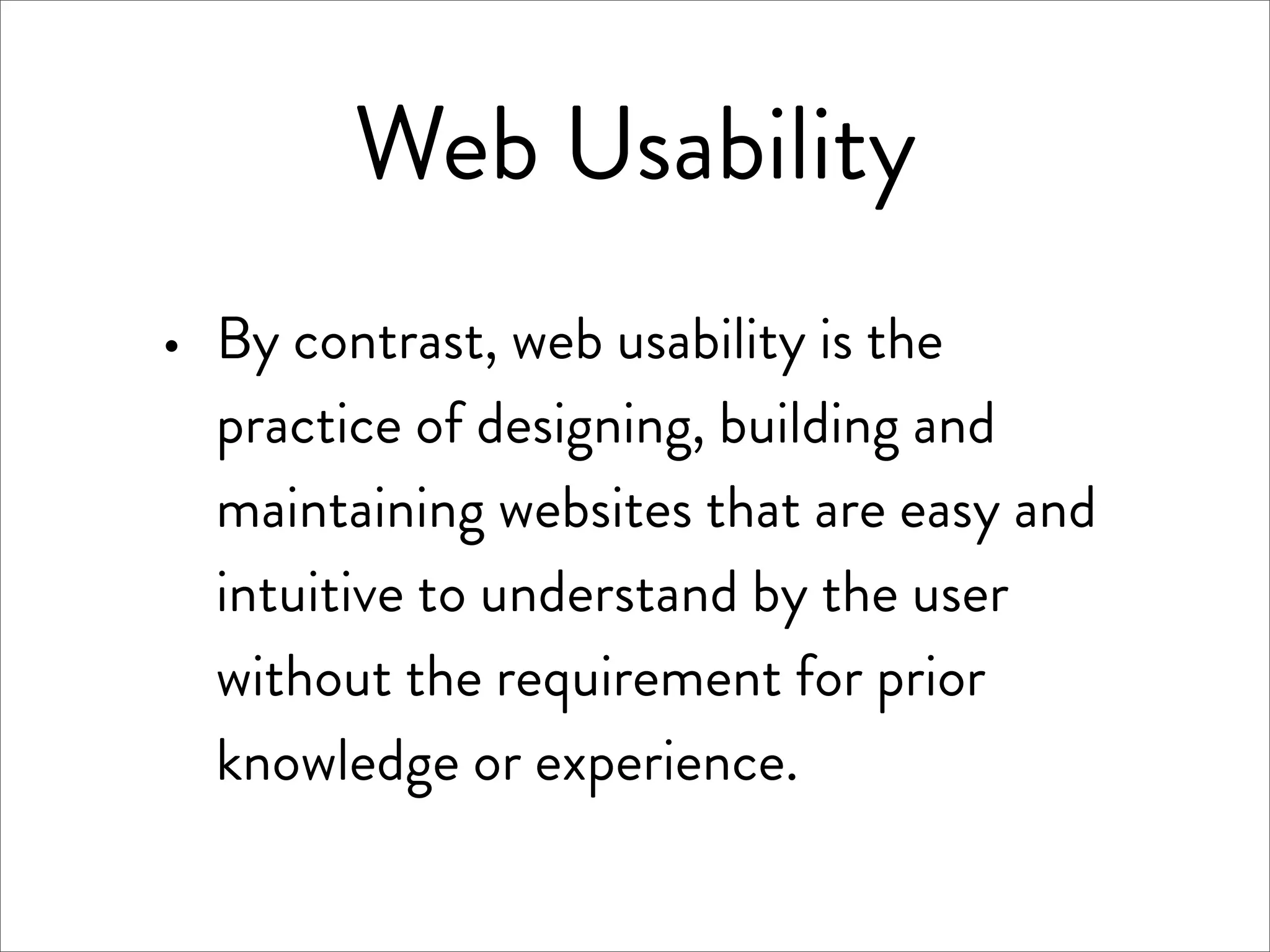 Web Usability
·   By contrast, web usability is the
    practice of designing, building and
    maintaining websites that are easy and
    intuitive to understand by the user
    without the requirement for prior
    knowledge or experience.
 