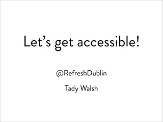 Let’s get accessible!
     @RefreshDublin

       Tady Walsh
 