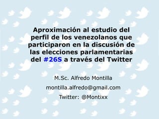Aproximación al estudio del
perfil de los venezolanos que
participaron en la discusión de
las elecciones parlamentarias
del #26S a través del Twitter
M.Sc. Alfredo Montilla
montilla.alfredo@gmail.com
Twitter: @Montixx
 