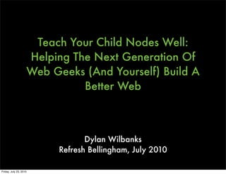 Teach Your Child Nodes Well:
                    Helping The Next Generation Of
                    Web Geeks (And Yourself) Build A
                              Better Web



                                 Dylan Wilbanks
                          Refresh Bellingham, July 2010

Friday, July 23, 2010
 