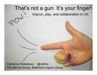 That’s not a gun. It’s your finger!
                  Improv, play, and collaboration in UX




Catharine Robertson @cathro
The Berndt Group, Baltimore Improv Group   http://www.flickr.com/photos/thechanel/330300067/
 