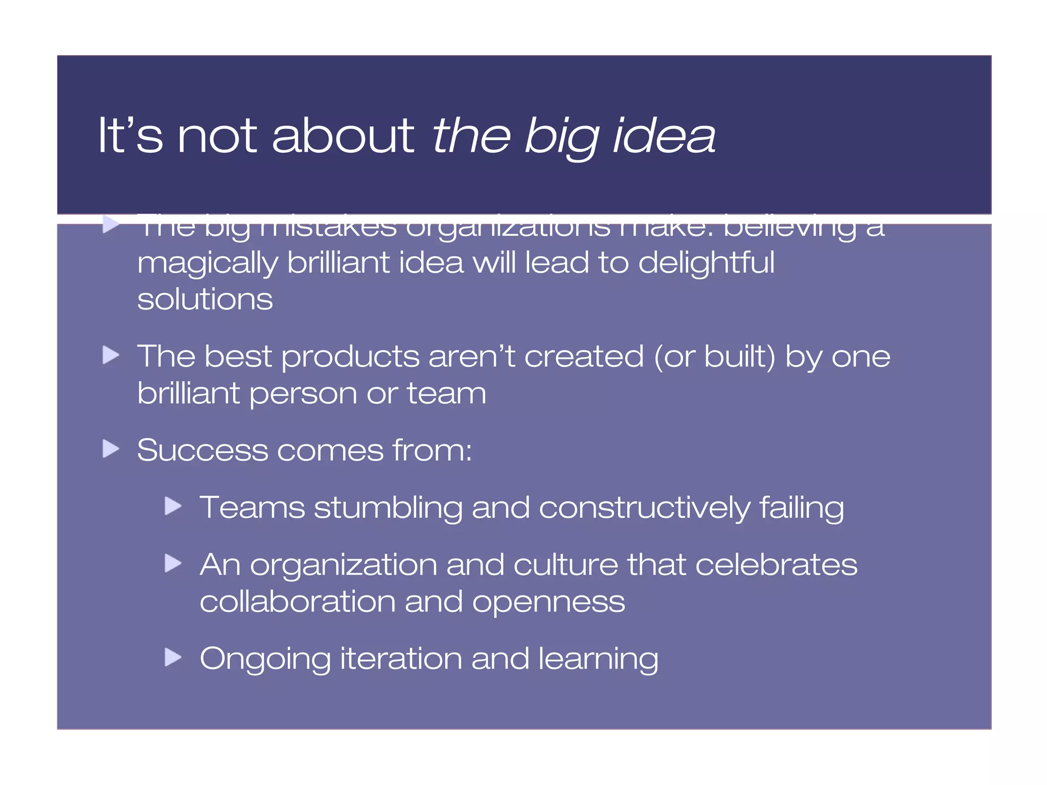 It’s not about the big idea
 The big mistakes organizations make: believing a
 magically brilliant idea will lead to delightful
 solutions
 The best products aren’t created (or built) by one
 brilliant person or team
 Success comes from:
     Teams stumbling and constructively failing
     An organization and culture that celebrates
     collaboration and openness
     Ongoing iteration and learning
 