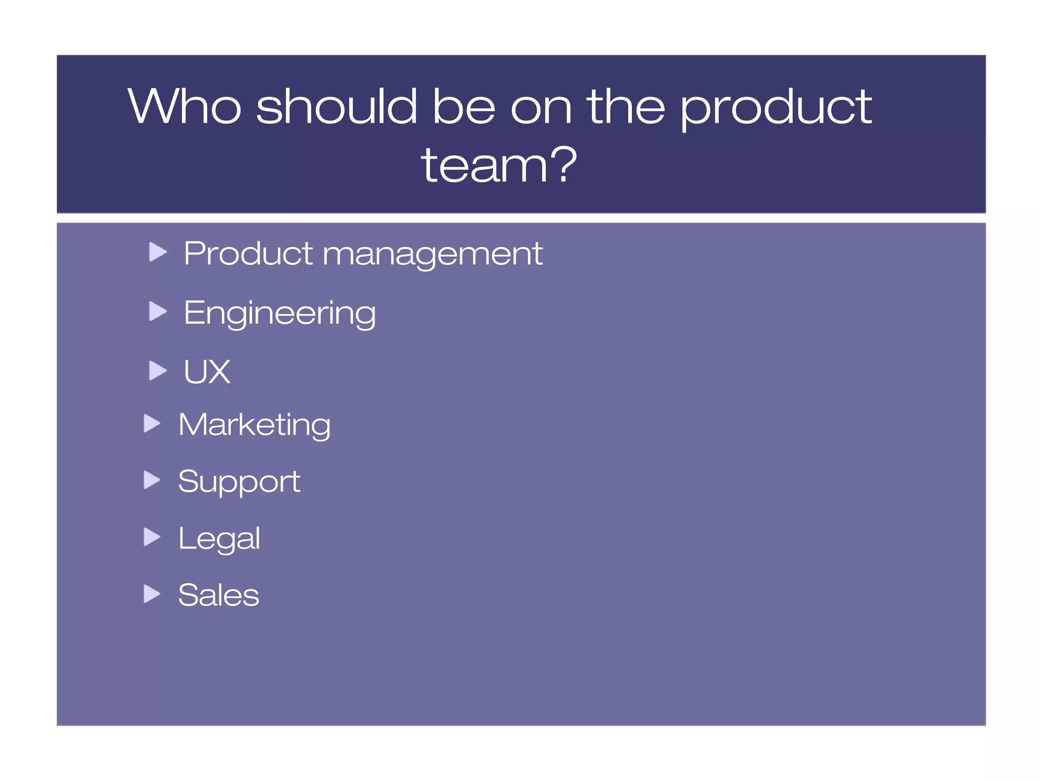 Who should be on the product
          team?
  Product management
  Engineering
  UX
 Marketing
 Support
 Legal
 Sales
 