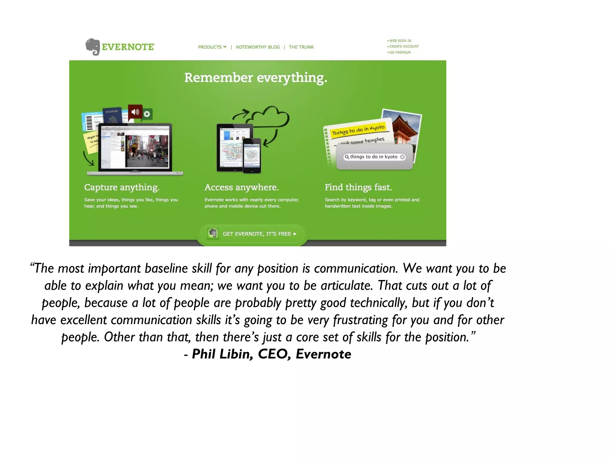 “The most important baseline skill for any position is communication. We want you to be
  able to explain what you mean; we want you to be articulate. That cuts out a lot of
  people, because a lot of people are probably pretty good technically, but if you don’t
have excellent communication skills it’s going to be very frustrating for you and for other
     people. Other than that, then there’s just a core set of skills for the position.”
                             - Phil Libin, CEO, Evernote
 