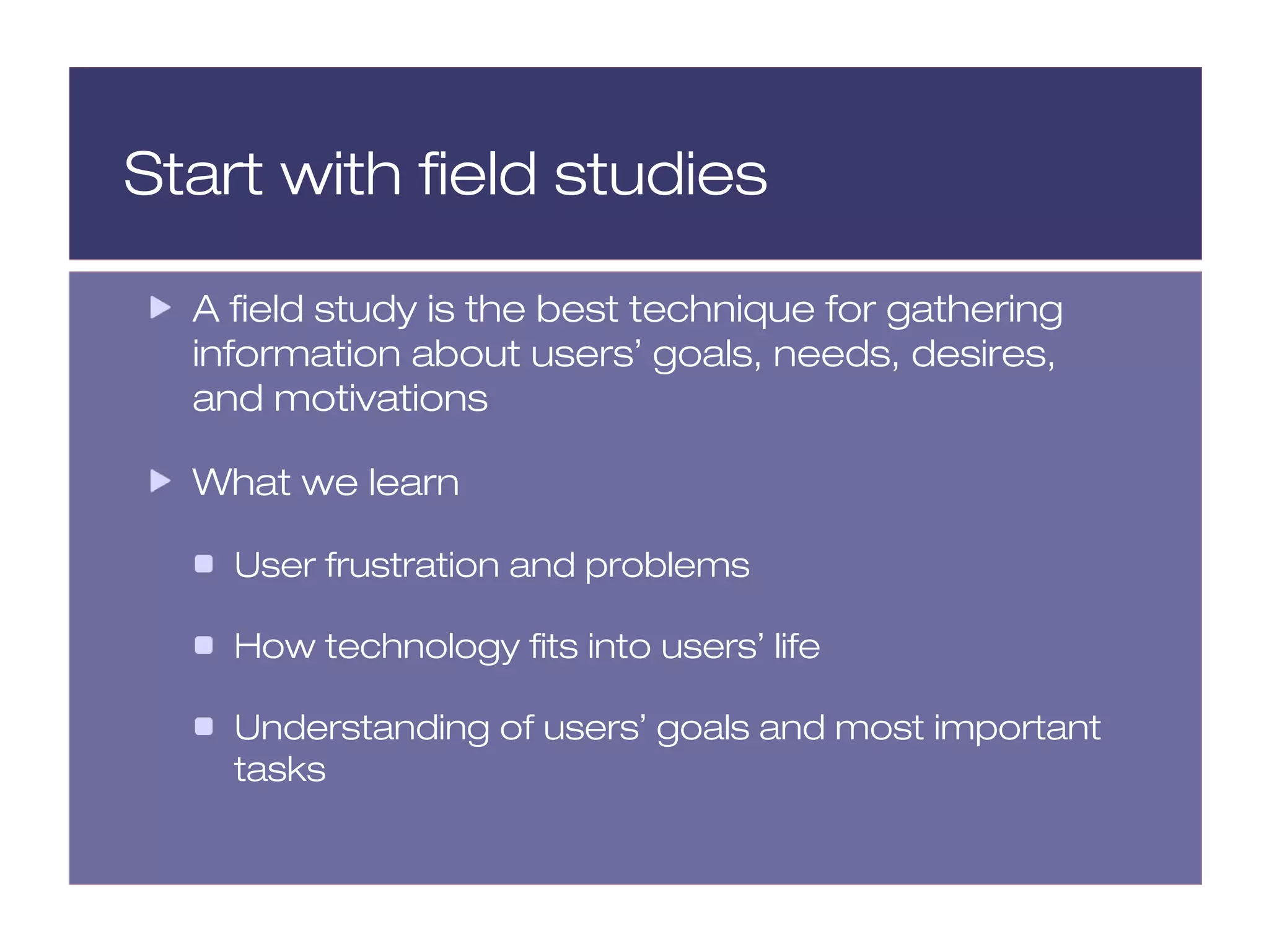 Start with field studies

  A field study is the best technique for gathering
  information about users’ goals, needs, desires,
  and motivations

  What we learn

    User frustration and problems

    How technology fits into users’ life

    Understanding of users’ goals and most important
    tasks
 