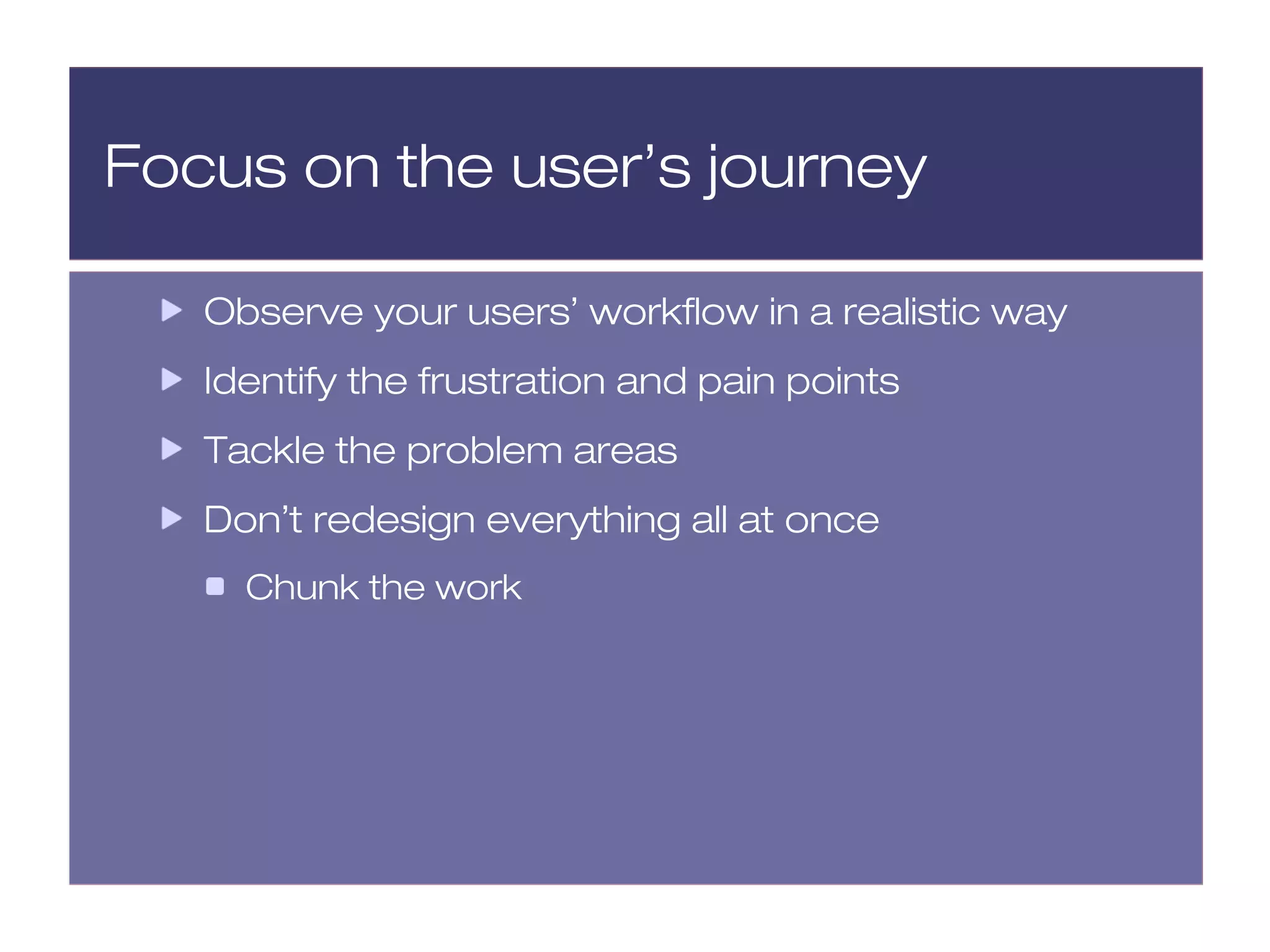 Focus on the user’s journey

   Observe your users’ workflow in a realistic way
   Identify the frustration and pain points
   Tackle the problem areas
   Don’t redesign everything all at once
     Chunk the work
 