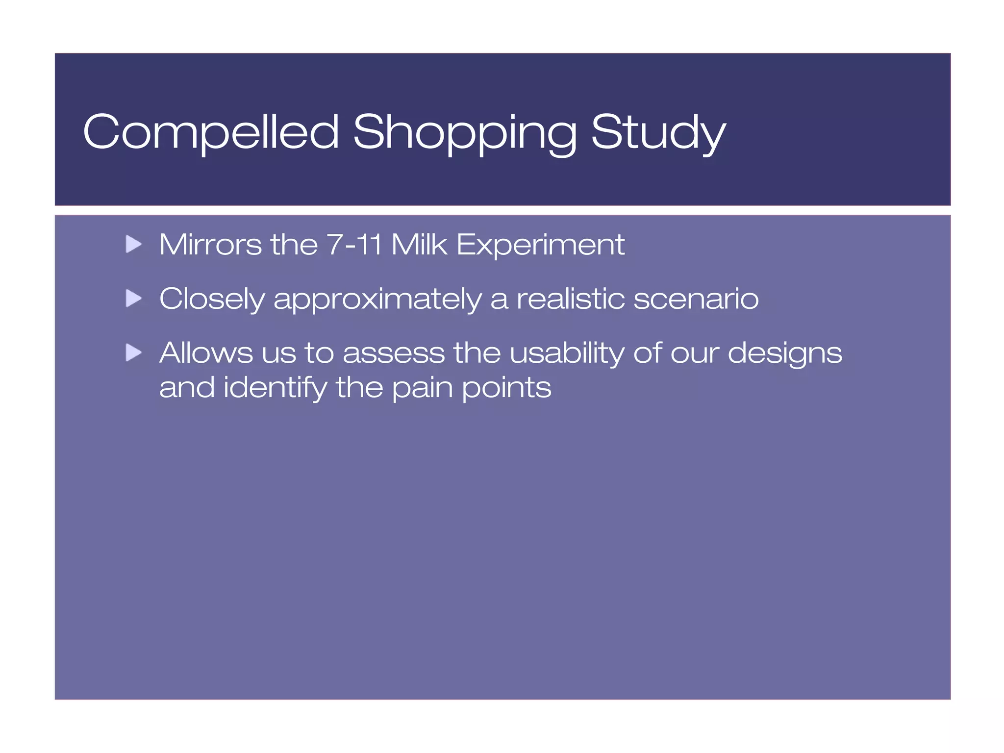 Compelled Shopping Study

  Mirrors the 7-11 Milk Experiment
  Closely approximately a realistic scenario
  Allows us to assess the usability of our designs
  and identify the pain points
 