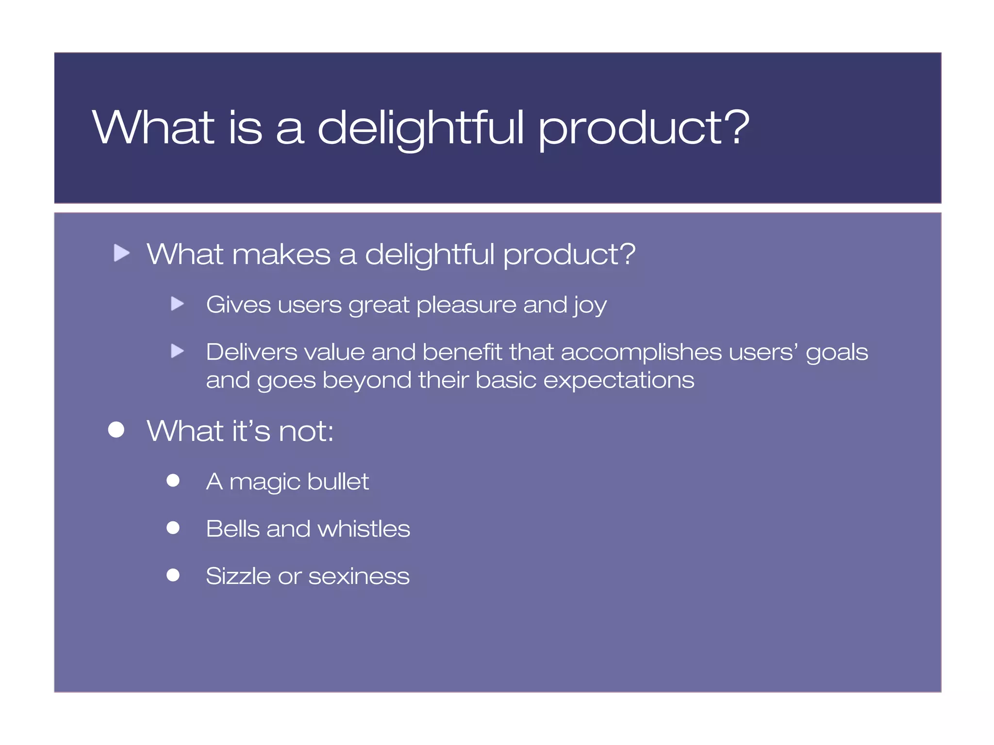 What is a delightful product?

    What makes a delightful product?
         Gives users great pleasure and joy

         Delivers value and benefit that accomplishes users’ goals
         and goes beyond their basic expectations

•   What it’s not:
     •   A magic bullet

     •   Bells and whistles

     •   Sizzle or sexiness
 