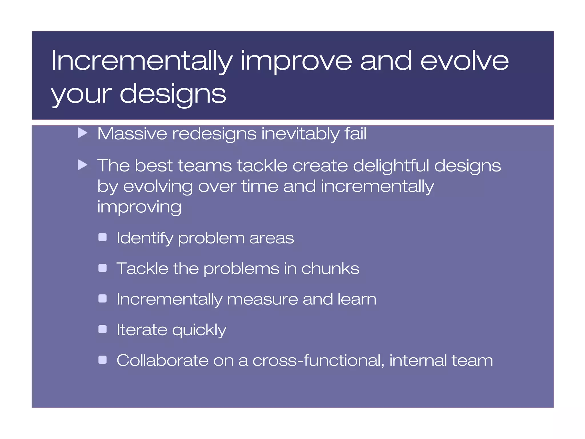 Incrementally improve and evolve
your designs
   Massive redesigns inevitably fail
   The best teams tackle create delightful designs
   by evolving over time and incrementally
   improving
     Identify problem areas
     Tackle the problems in chunks
     Incrementally measure and learn
     Iterate quickly
     Collaborate on a cross-functional, internal team
 