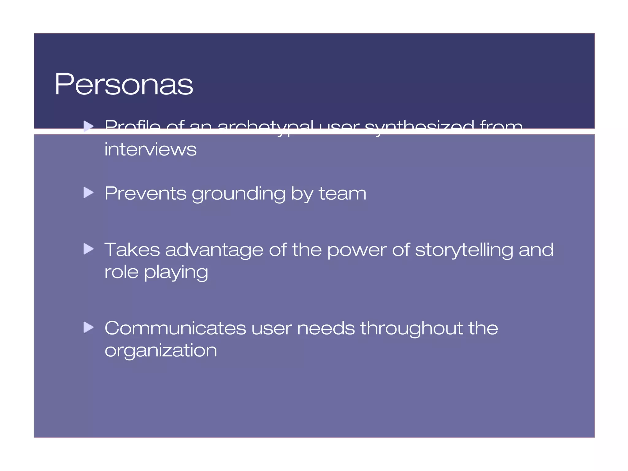 Personas
  Profile of an archetypal user synthesized from
  interviews

  Prevents grounding by team


  Takes advantage of the power of storytelling and
  role playing


  Communicates user needs throughout the
  organization
 