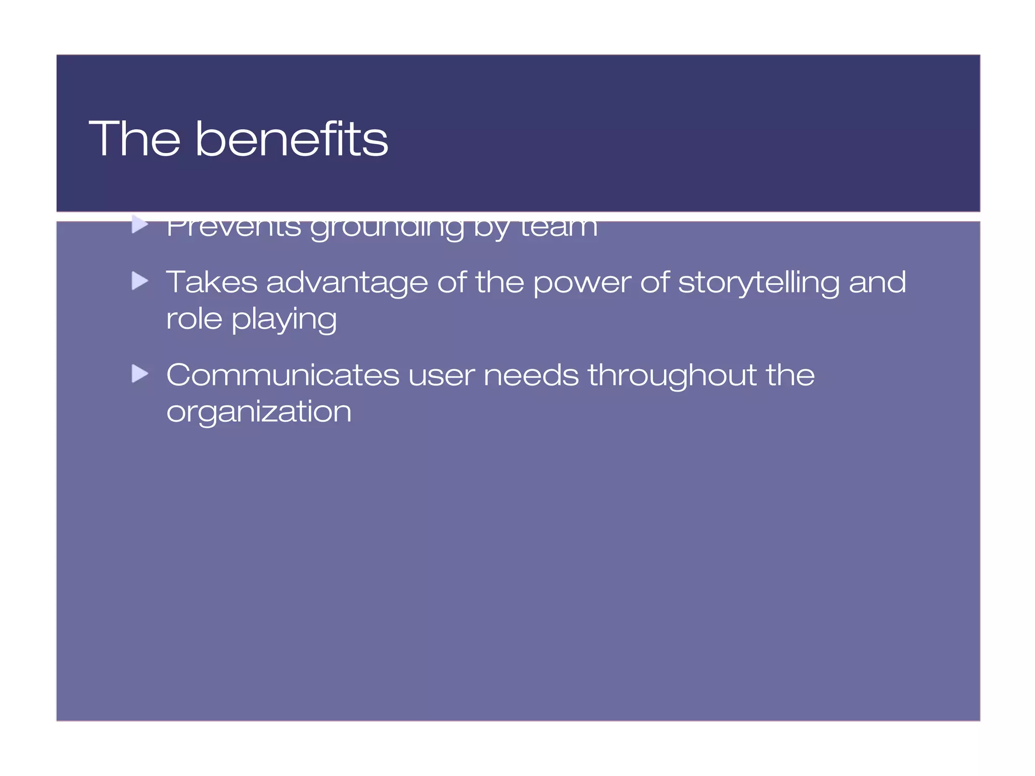 The benefits
   Prevents grounding by team
   Takes advantage of the power of storytelling and
   role playing
   Communicates user needs throughout the
   organization
 