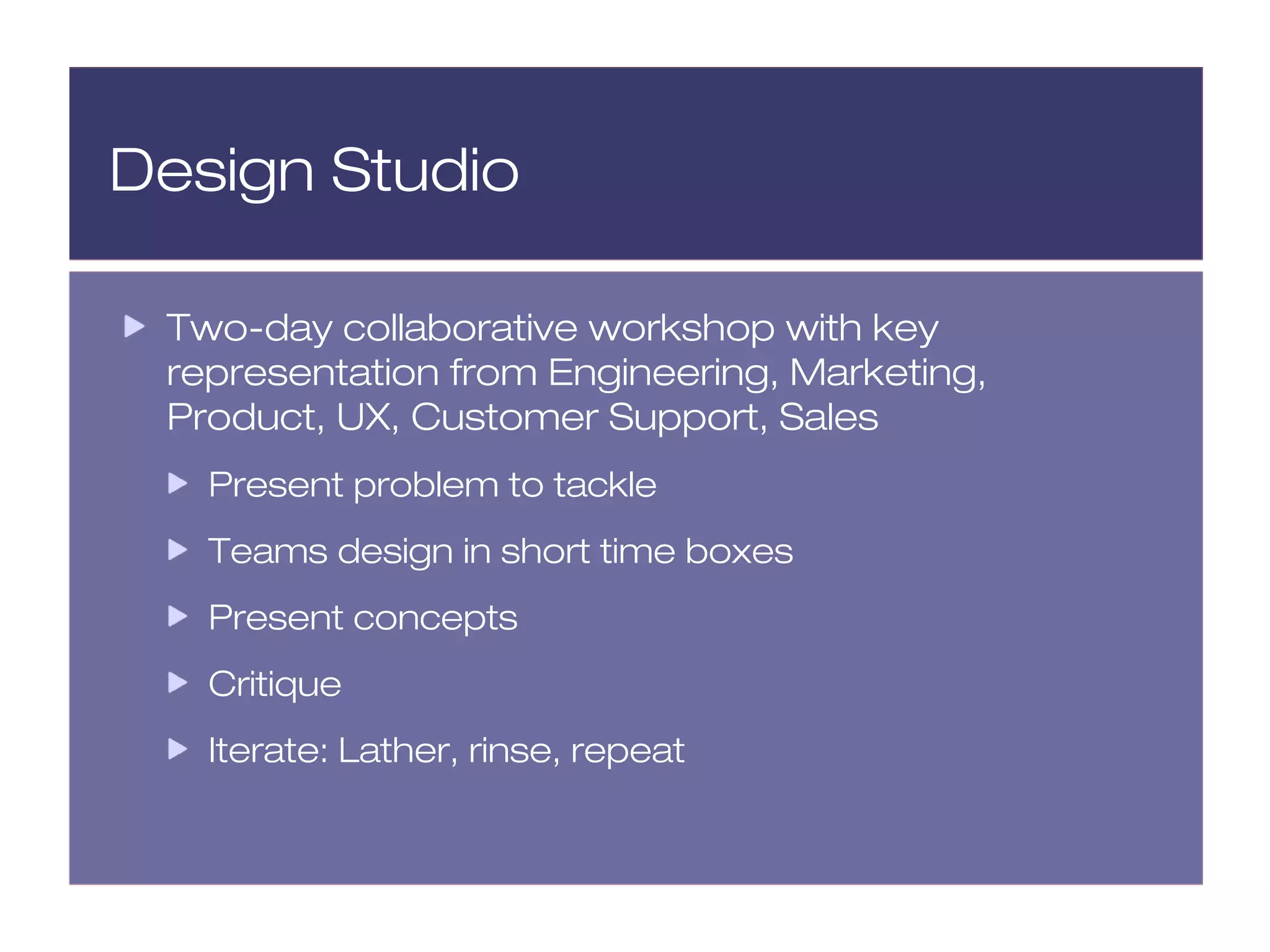 Design Studio

 Two-day collaborative workshop with key
 representation from Engineering, Marketing,
 Product, UX, Customer Support, Sales
   Present problem to tackle
   Teams design in short time boxes
   Present concepts
   Critique
   Iterate: Lather, rinse, repeat
 