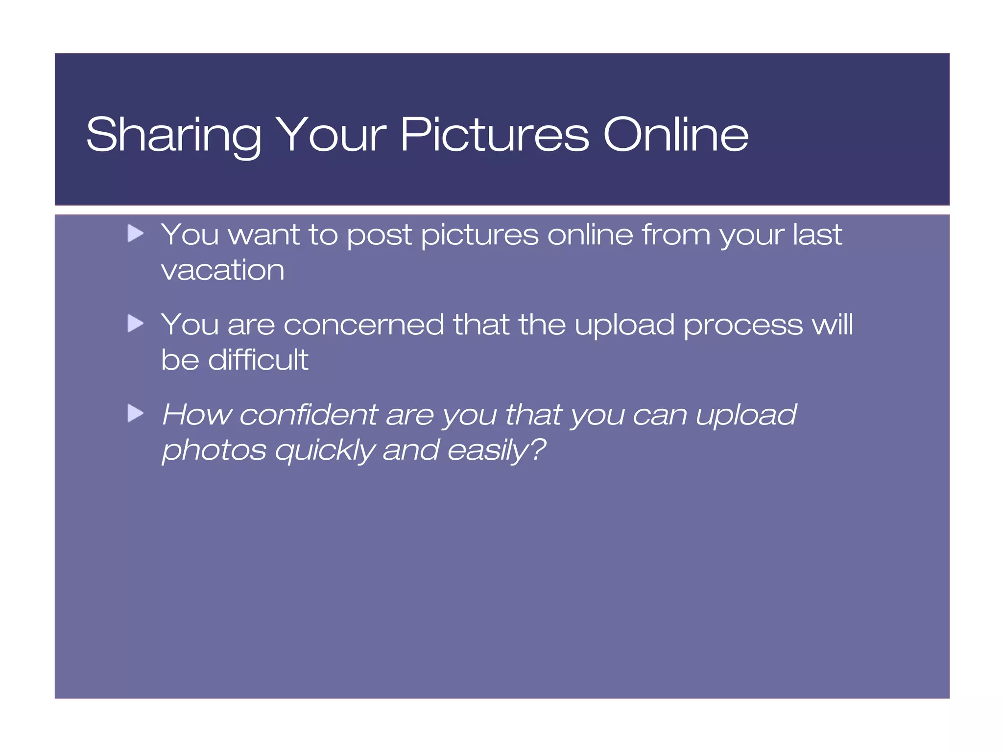 Sharing Your Pictures Online
   You want to post pictures online from your last
   vacation
   You are concerned that the upload process will
   be difficult
   How confident are you that you can upload
   photos quickly and easily?
 
