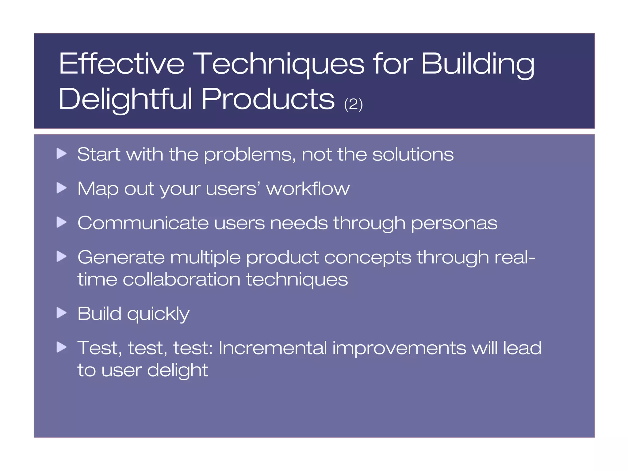 Effective Techniques for Building
Delightful Products (2)
 Start with the problems, not the solutions
 Map out your users’ workflow
 Communicate users needs through personas
 Generate multiple product concepts through real-
 time collaboration techniques
 Build quickly
 Test, test, test: Incremental improvements will lead
 to user delight
 
