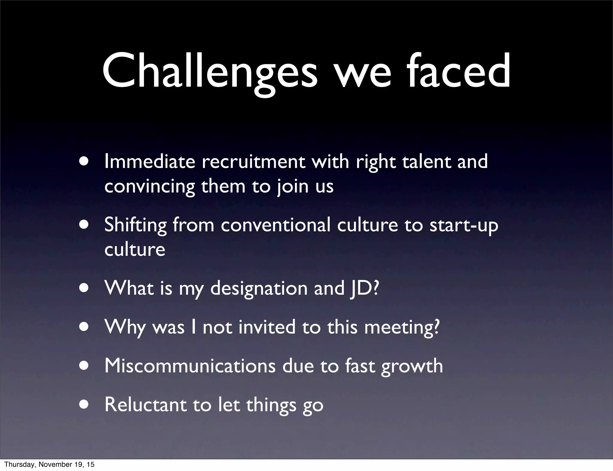 • Immediate recruitment with right talent and
convincing them to join us
• Shifting from conventional culture to start-up
culture
• What is my designation and JD?
• Why was I not invited to this meeting?
• Miscommunications due to fast growth
• Reluctant to let things go
Challenges we faced
Thursday, November 19, 15