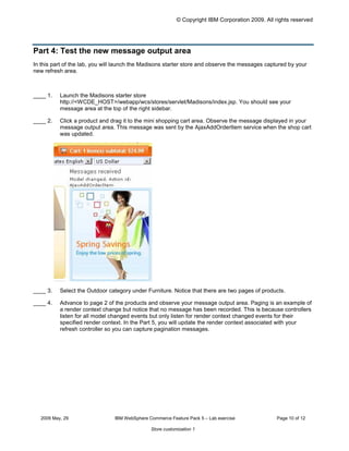 © Copyright IBM Corporation 2009. All rights reserved




Part 4: Test the new message output area
In this part of the lab, you will launch the Madisons starter store and observe the messages captured by your
new refresh area.



____ 1.    Launch the Madisons starter store
           http://<WCDE_HOST>/webapp/wcs/stores/servlet/Madisons/index.jsp. You should see your
           message area at the top of the right sidebar.

____ 2.    Click a product and drag it to the mini shopping cart area. Observe the message displayed in your
           message output area. This message was sent by the AjaxAddOrderItem service when the shop cart
           was updated.




____ 3.    Select the Outdoor category under Furniture. Notice that there are two pages of products.

____ 4.    Advance to page 2 of the products and observe your message output area. Paging is an example of
           a render context change but notice that no message has been recorded. This is because controllers
           listen for all model changed events but only listen for render context changed events for their
           specified render context. In the Part 5, you will update the render context associated with your
           refresh controller so you can capture pagination messages.




   2009 May, 29                 IBM WebSphere Commerce Feature Pack 5 – Lab exercise              Page 10 of 12

                                               Store customization 1
 
