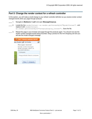 © Copyright IBM Corporation 2009. All rights reserved




Part 5: Change the render context for a refresh controller
In this section, you will make a small change to your refresh controller definition so you receive render context
changed events when you page through products.

____ 1.	   Navigate to Madisons > Lab1 and open MessageOutput.js.

____ 2.	   Locate the line renderContext: wc.render.getContextById("MyLab1Context") and
           replace it with renderContext:
           wc.render.getContextById("CategoryDisplay_Context"). Save the file.

____ 3.	   Reload the page in your browser and page through the products again. You should now see the
           render context changed events being recorded. Drag a product to the mini shopping cart and you
           will see the model changed message.




  2009 May, 29	                  IBM WebSphere Commerce Feature Pack 5 – Lab exercise              Page 11 of 12

                                                Store customization 1
 