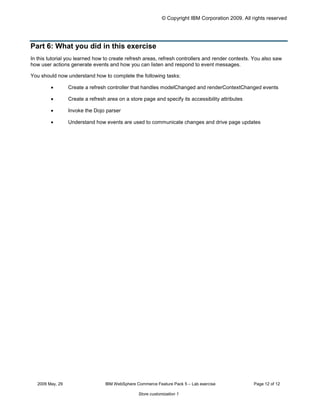 © Copyright IBM Corporation 2009. All rights reserved




Part 6: What you did in this exercise
In this tutorial you learned how to create refresh areas, refresh controllers and render contexts. You also saw
how user actions generate events and how you can listen and respond to event messages.

You should now understand how to complete the following tasks:

         •        Create a refresh controller that handles modelChanged and renderContextChanged events

         •        Create a refresh area on a store page and specify its accessibility attributes

         •        Invoke the Dojo parser

         •        Understand how events are used to communicate changes and drive page updates




   2009 May, 29                   IBM WebSphere Commerce Feature Pack 5 – Lab exercise              Page 12 of 12

                                                 Store customization 1
 