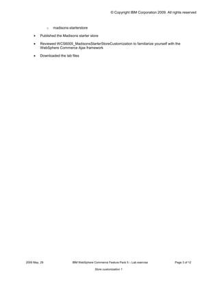 © Copyright IBM Corporation 2009. All rights reserved



                o	 madisons-starterstore

     •	   Published the Madisons starter store

     •	   Reviewed WCS6005_MadisonsStarterStoreCustomization to familiarize yourself with the
          WebSphere Commerce Ajax framework

     •	   Downloaded the lab files




2009 May, 29	                  IBM WebSphere Commerce Feature Pack 5 – Lab exercise              Page 3 of 12

                                              Store customization 1
 