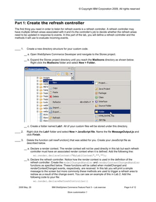 © Copyright IBM Corporation 2009. All rights reserved




Part 1: Create the refresh controller
The first thing you need in order to listen for refresh events is a refresh controller. A refresh controller may
have multiple refresh areas associated with it and it’s the controller’s job to decide whether the refresh areas
need to be updated in response to events. In this part of the lab, you will define a refresh controller and the
methods it will use to evaluate incoming events.



____ 1.     Create a new directory structure for your custom code.

          __ a. Open WebSphere Commerce Developer and navigate to the Stores project.

          __ b. Expand the Stores project directory until you reach the Madisons directory as shown below.
                Right click the Madisons folder and select New > Folder.




          __ c. Create a folder named Lab1. All of your custom files will be stored under this directory.

____ 2.     Right click the Lab1 folder and select New > JavaScript file. Name the file MessageOutput.js and
            click Finish.

____ 3.     Delete the function call newFunction() that was added for you. Create your JavaScript file as
            described below.

          __ a. Declare a render context. The render context will not be used directly in this lab but each refresh
                controller must have an associated render context when it is defined. Add the following line:
                  wc.render.declareContext("MyLab1Context","","");

          __ b. Declare the refresh controller. Notice how the render context is used in the definition of the
                refresh controller. Create the modelChangedHandler and renderContextChangedHandler
                functions as specified below. These functions will be called when modelChanged and
                renderContextChanged events, respectively, are received. In this lab you will print a simple
                message to the screen but more commonly these methods are used to trigger a refresh area to
                redraw as a result of the change event. You can see an example of this in Lab 2. Add the
                following code to your file:
                  wc.render.declareRefreshController({


   2009 May, 29                    IBM WebSphere Commerce Feature Pack 5 – Lab exercise              Page 4 of 12

                                                  Store customization 1
 