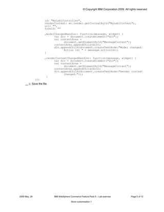 © Copyright IBM Corporation 2009. All rights reserved



                      id: "MyLab1Controller",

                      renderContext: wc.render.getContextById("MyLab1Context"),

                      url: "",

                      formId: ""


                      ,modelChangedHandler: function(message, widget) {

                            var div = document.createElement("div");

                            var contentArea =

                                  document.getElementById("MessageContent");

                            contentArea.appendChild(div);

                            div.appendChild(document.createTextNode("Model changed.

                                  Action id: " + message.actionId));

                      }


                      ,renderContextChangedHandler: function(message, widget) {

                            var div = document.createElement("div");

                            var contentArea =

                                  document.getElementById("MessageContent");

                            contentArea.appendChild(div);

                            div.appendChild(document.createTextNode("Render context

                                  changed."));

                       }

               });

     __ c. Save the file.




2009 May, 29                IBM WebSphere Commerce Feature Pack 5 – Lab exercise              Page 5 of 12

                                           Store customization 1
 