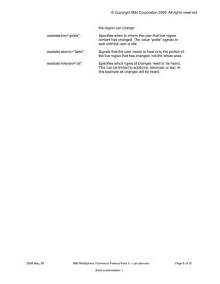 © Copyright IBM Corporation 2009. All rights reserved



                                                 the region can change

               waistate:live=”polite”            Specifies when to inform the user that live region
                                                 content has changed. The value “polite” signals to
                                                 wait until the user is idle

               waistate:atomic=”false”           Signals that the user needs to hear only the portion of
                                                 the live region that has changed, not the whole area.

               waistate:relevant=”all”           Specifies which types of changes need to be heard.
                                                 This can be limited to additions, removals or text. In
                                                 this example all changes will be heard.




2009 May, 29                    IBM WebSphere Commerce Feature Pack 5 – Lab exercise               Page 8 of 12

                                               Store customization 1
 