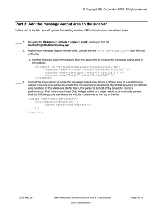 © Copyright IBM Corporation 2009. All rights reserved




Part 3: Add the message output area to the sidebar
In this part of the lab, you will update the existing sidebar JSP to include your new refresh area.



____ 1.	     Navigate to Madisons > include > styles > style1 and open the file
             CachedRightSidebarDisplay.jsp

____ 2.	     Import your message display refresh area. Locate the line <div id="right_nav"> near the top
             of the file.

           __ a. Add the following code immediately after the above line to include the message output area in
                 the sidebar.
                   <c:import url="${jspStoreDir}Lab1/MessageOutput.jsp">

                         <c:param name="storeId" value="${WCParam.storeId}" />

                         <c:param name="catalogId" value="${catalogId}" />

                         <c:param name="langId" value="${langId}" />

                   </c:import>

____ 3.	     Instruct the Dojo parser to parse the message output area. Since a refresh area is a custom Dojo
             widget, it needs to be parsed to create the corresponding JavaScript object that provides the refresh
             area function. In the Madisons starter store, the parser is turned off by default to improve
             performance. That means each new Dojo widget added to a page needs to be manually parsed.
             Add the following code just below the include statements at the top of the file.
             <script type="text/javascript">

                 dojo.addOnLoad(function() {

                       parseWidget("MyRefreshArea");

                 });

             </script>





   2009 May, 29	                   IBM WebSphere Commerce Feature Pack 5 – Lab exercise               Page 9 of 12

                                                  Store customization 1
 