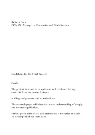 Refresh Data
ECO 550: Managerial Economics and Globalization
Guidelines for the Final Project
Goals
The project is meant to complement and reinforce the key
concepts from the course lectures,
reading assignments, and examinations.
The research paper will demonstrate an understanding of supply
and demand equilibrium,
various price elasticities, and elementary time-series analysis.
To accomplish these tasks each
 