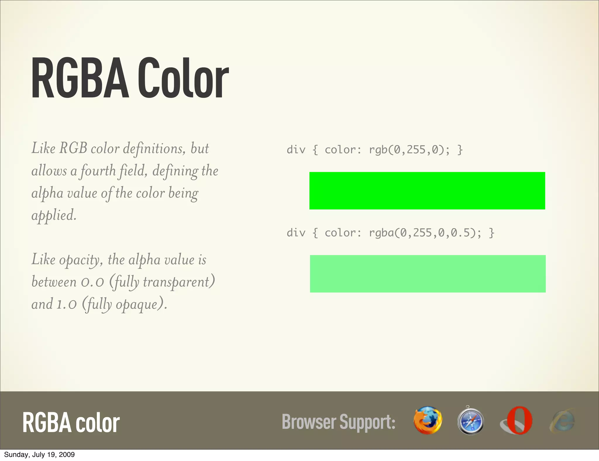 RGBA Color Like RGB color definitions, but div { color: rgb(0,255,0); } allows a fourth field, defining the alpha value of the color being applied. div { color: rgba(0,255,0,0.5); } Like opacity, the alpha value is between 0.0 (fully transparent) and 1.0 (fully opaque). RGBA color Browser Support: Sunday, July 19, 2009 